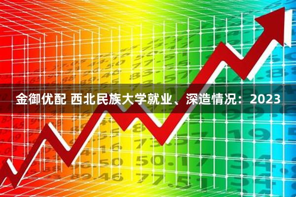 金御优配 西北民族大学就业、深造情况：2023