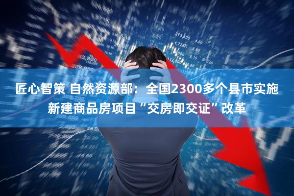 匠心智策 自然资源部：全国2300多个县市实施新建商品房项目“交房即交证”改革