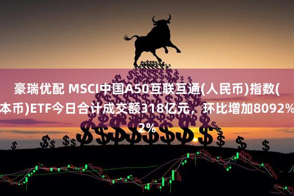豪瑞优配 MSCI中国A50互联互通(人民币)指数(本币)ETF今日合计成交额318亿元，环比增加8092%