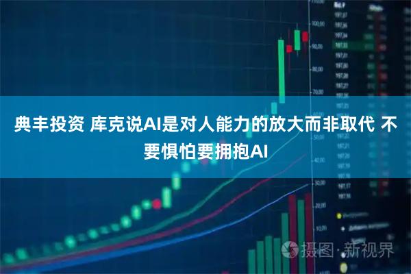 典丰投资 库克说AI是对人能力的放大而非取代 不要惧怕要拥抱AI