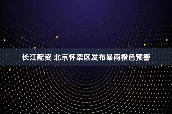 长江配资 北京怀柔区发布暴雨橙色预警