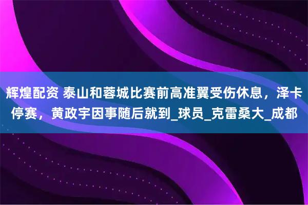 辉煌配资 泰山和蓉城比赛前高准翼受伤休息，泽卡停赛，黄政宇因事随后就到_球员_克雷桑大_成都