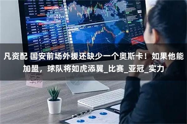凡资配 国安前场外援还缺少一个奥斯卡！如果他能加盟，球队将如虎添翼_比赛_亚冠_实力
