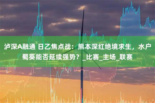 泸深A融通 日乙焦点战：熊本深红绝境求生，水户蜀葵能否延续强势？_比赛_主场_联赛
