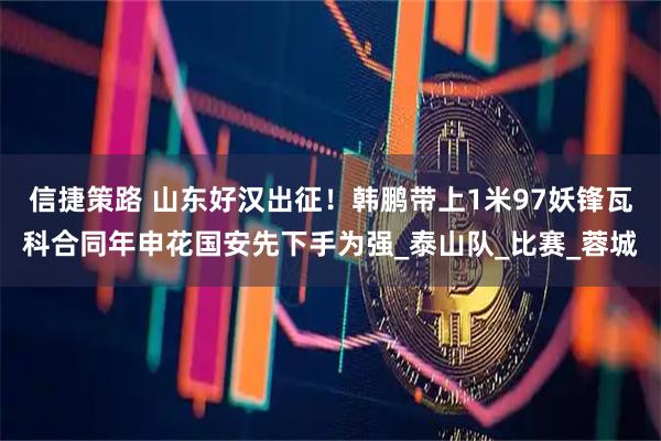 信捷策路 山东好汉出征！韩鹏带上1米97妖锋瓦科合同年申花国安先下手为强_泰山队_比赛_蓉城
