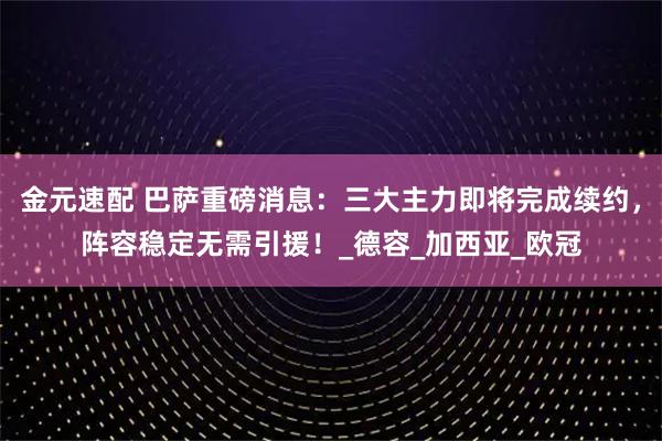 金元速配 巴萨重磅消息：三大主力即将完成续约，阵容稳定无需引援！_德容_加西亚_欧冠