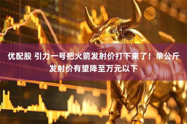 优配股 引力一号把火箭发射价打下来了！单公斤发射价有望降至万元以下