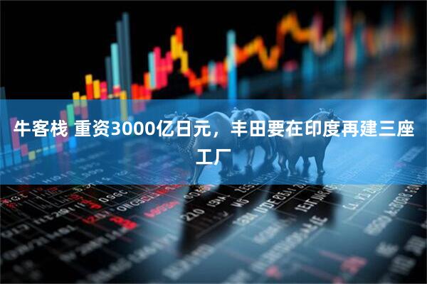 牛客栈 重资3000亿日元，丰田要在印度再建三座工厂