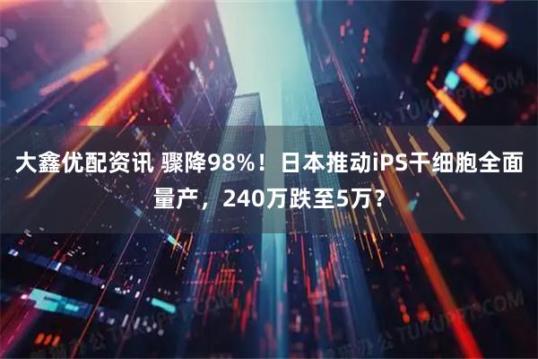 大鑫优配资讯 骤降98%！日本推动iPS干细胞全面量产，240万跌至5万？