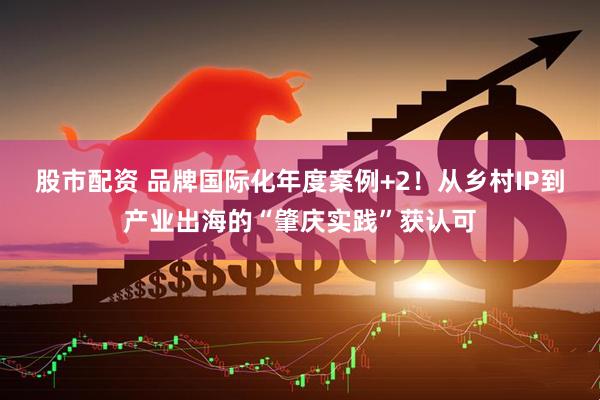 股市配资 品牌国际化年度案例+2！从乡村IP到产业出海的“肇庆实践”获认可
