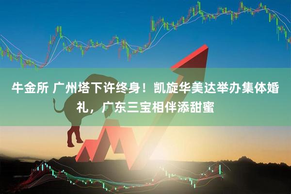 牛金所 广州塔下许终身！凯旋华美达举办集体婚礼，广东三宝相伴添甜蜜