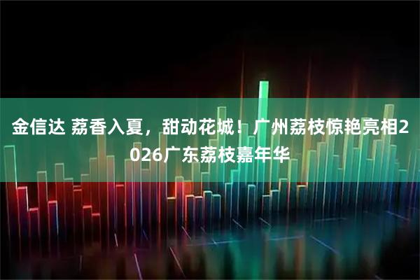 金信达 荔香入夏，甜动花城！广州荔枝惊艳亮相2026广东荔枝嘉年华