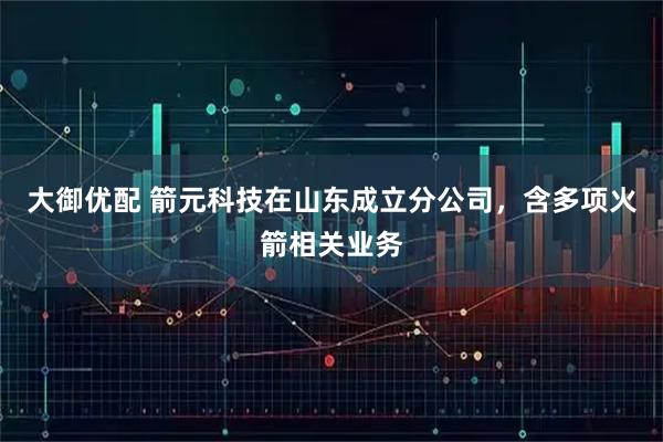 大御优配 箭元科技在山东成立分公司，含多项火箭相关业务