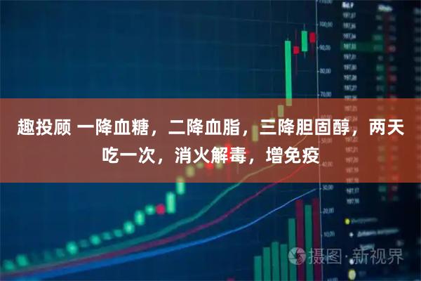 趣投顾 一降血糖，二降血脂，三降胆固醇，两天吃一次，消火解毒，增免疫