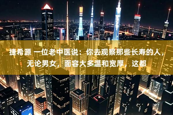 捷希源 一位老中医说：你去观察那些长寿的人，无论男女，面容大多温和宽厚，这都