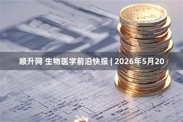 顺升网 生物医学前沿快报 | 2026年5月20
