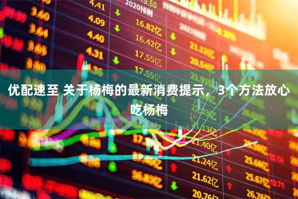优配速至 关于杨梅的最新消费提示，3个方法放心吃杨梅