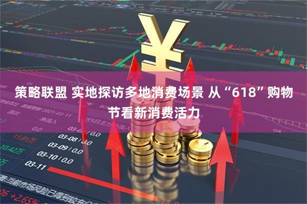 策略联盟 实地探访多地消费场景 从“618”购物节看新消费活力