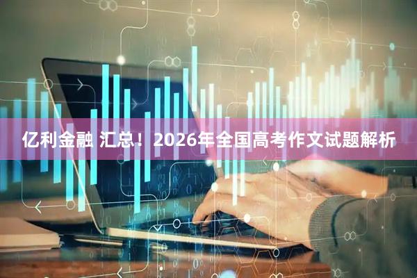 亿利金融 汇总！2026年全国高考作文试题解析