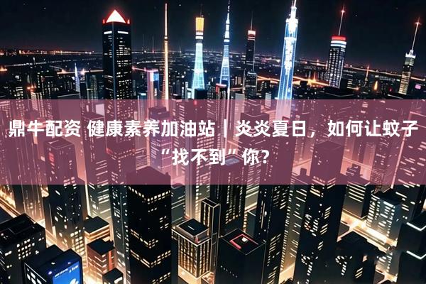 鼎牛配资 健康素养加油站｜炎炎夏日，如何让蚊子“找不到”你？