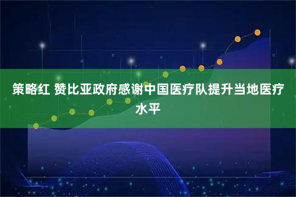 策略红 赞比亚政府感谢中国医疗队提升当地医疗水平