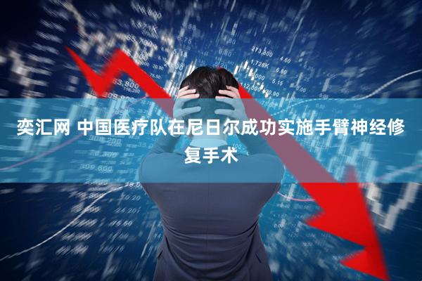 奕汇网 中国医疗队在尼日尔成功实施手臂神经修复手术