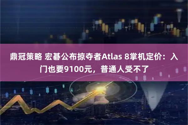 鼎冠策略 宏碁公布掠夺者Atlas 8掌机定价：入门也要9100元，普通人受不了
