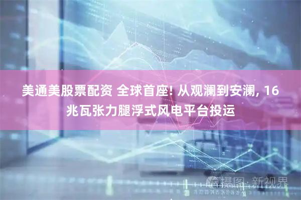 美通美股票配资 全球首座! 从观澜到安澜, 16兆瓦张力腿浮式风电平台投运