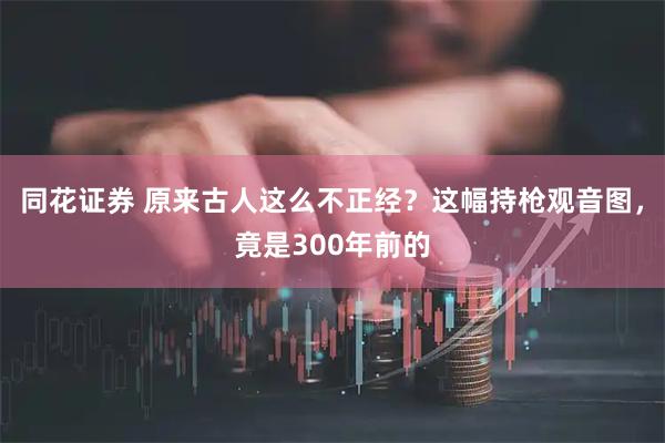 同花证券 原来古人这么不正经?这幅持枪观音图,竟是300年前的