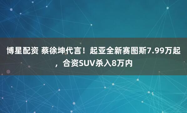 博星配资 蔡徐坤代言!起亚全新赛图斯7.99万起,合资SUV杀入8万内