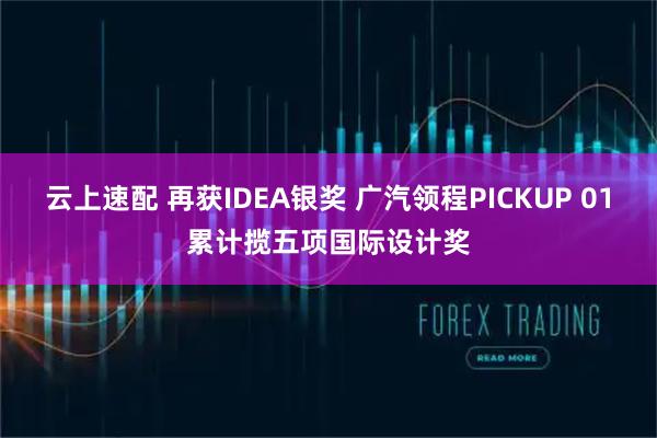 云上速配 再获IDEA银奖 广汽领程PICKUP 01累计揽五项国际设计奖