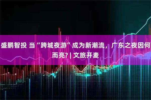 盛鹏智投 当“跨城夜游”成为新潮流，广东之夜因何而亮? | 文旅开麦